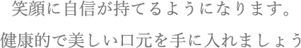 笑顔に自信が持てるようになります。健康的で美しい口元を手に入れましょう