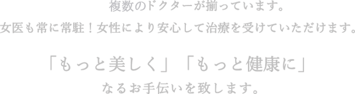 複数のドクターが揃っています。女医も常に常駐！女性により安心して治療を受けていただけます。「もっと美しく」「もっと健康に」なるお手伝いを致します。