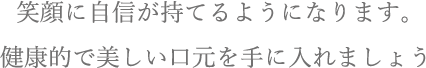 笑顔に自信が持てるようになります。健康的で美しい口元を手に入れましょう。