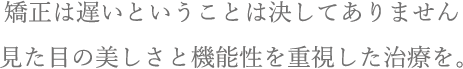 矯正は遅いということは決してありません。見た目の美しさと機能性を重視した治療を。