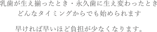 乳歯が生え揃ったとき・永久歯に生え変わったときどんなタイミングからでも始められます。早ければ早いほど負担が少なくなります。