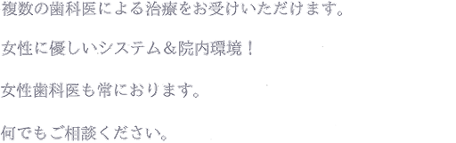 複数の歯科医による治療をお受けいただけます。女性に優しいシステム＆院内環境！女性歯科医も常におります。何でもご相談ください。